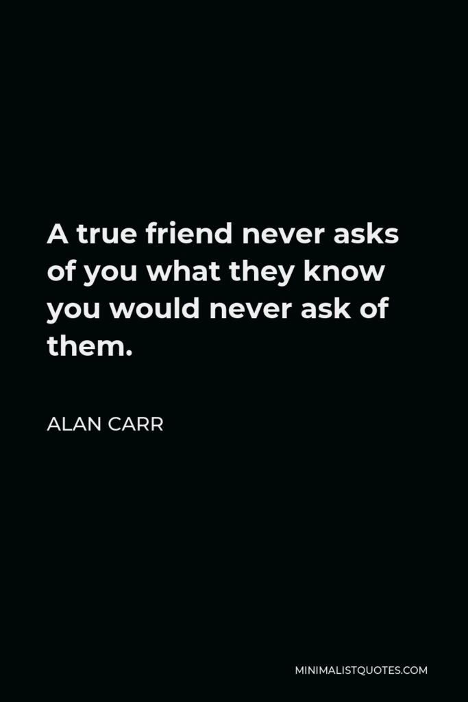 Alan Carr Quote - A true friend never asks of you what they know you would never ask of them.