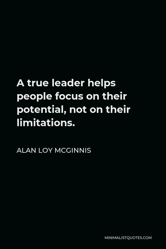 Alan Loy McGinnis Quote - A true leader helps people focus on their potential, not on their limitations.