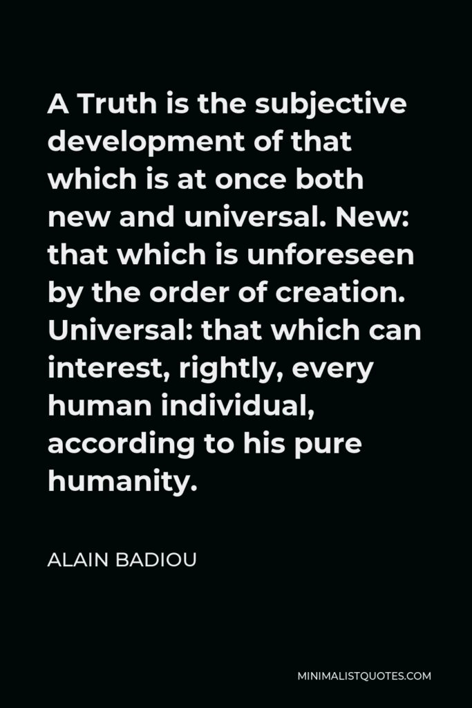 Alain Badiou Quote - A Truth is the subjective development of that which is at once both new and universal. New: that which is unforeseen by the order of creation. Universal: that which can interest, rightly, every human individual, according to his pure humanity.
