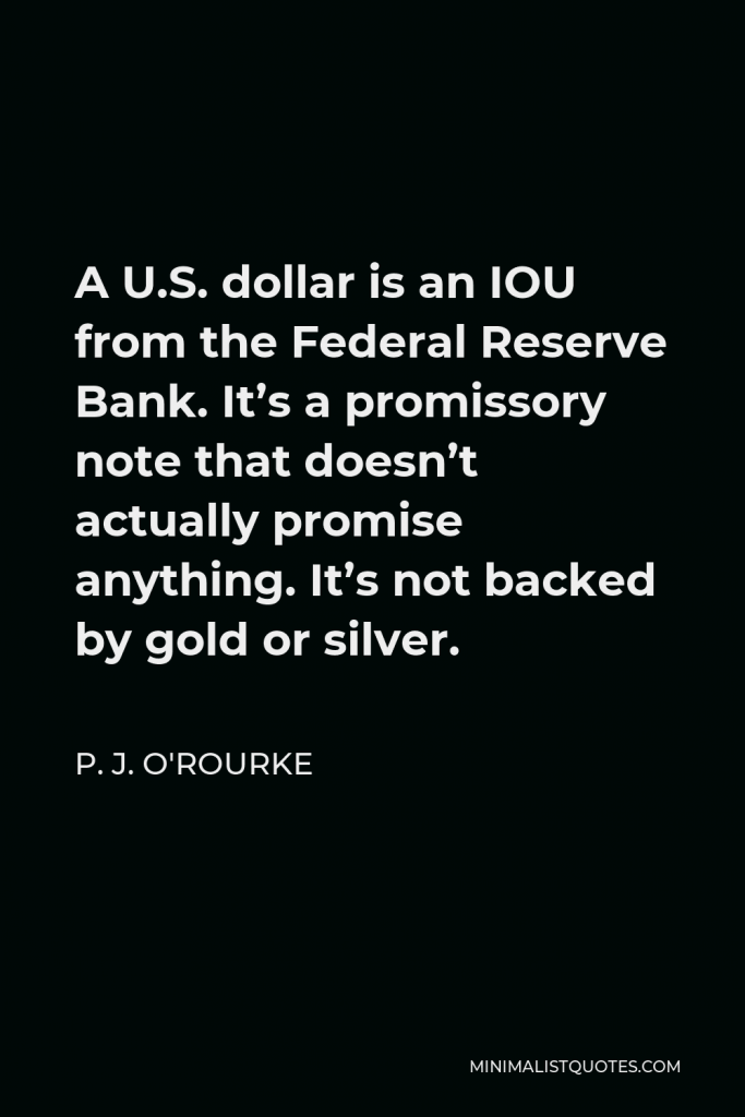 P. J. O'Rourke Quote - A U.S. dollar is an IOU from the Federal Reserve Bank. It’s a promissory note that doesn’t actually promise anything. It’s not backed by gold or silver.