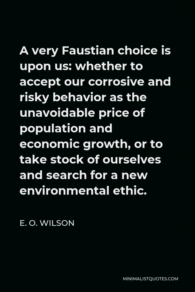 E. O. Wilson Quote - A very Faustian choice is upon us: whether to accept our corrosive and risky behavior as the unavoidable price of population and economic growth, or to take stock of ourselves and search for a new environmental ethic.