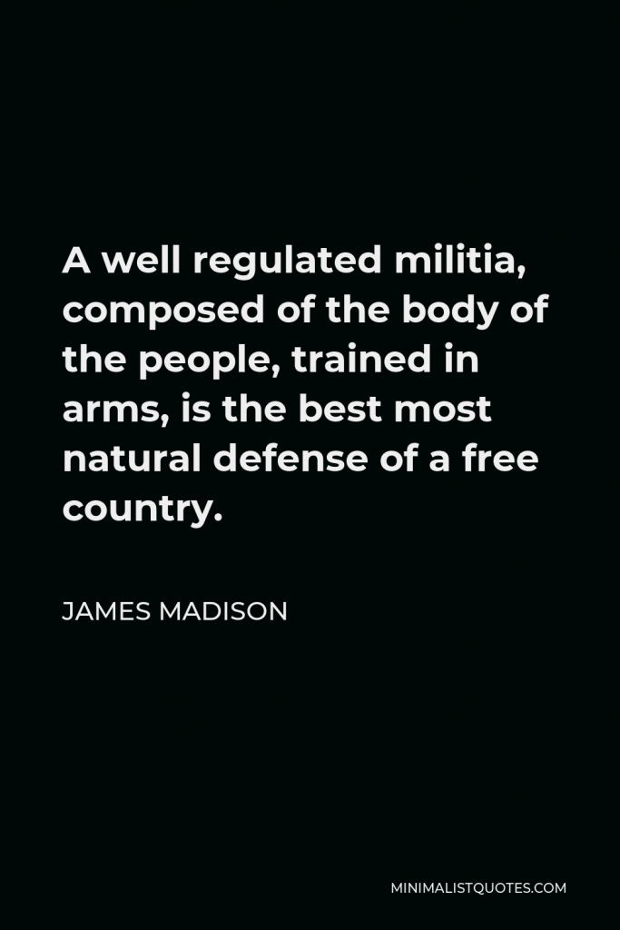 James Madison Quote - A well regulated militia, composed of the body of the people, trained in arms, is the best most natural defense of a free country.