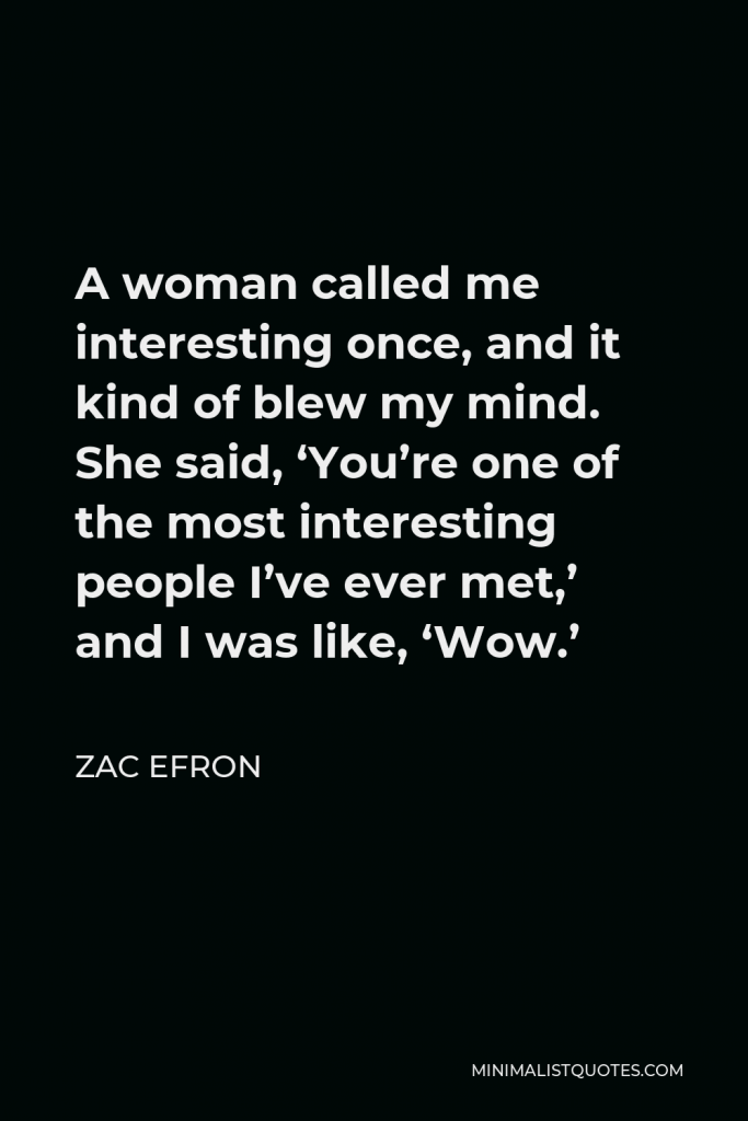 Zac Efron Quote - A woman called me interesting once, and it kind of blew my mind. She said, ‘You’re one of the most interesting people I’ve ever met,’ and I was like, ‘Wow.’