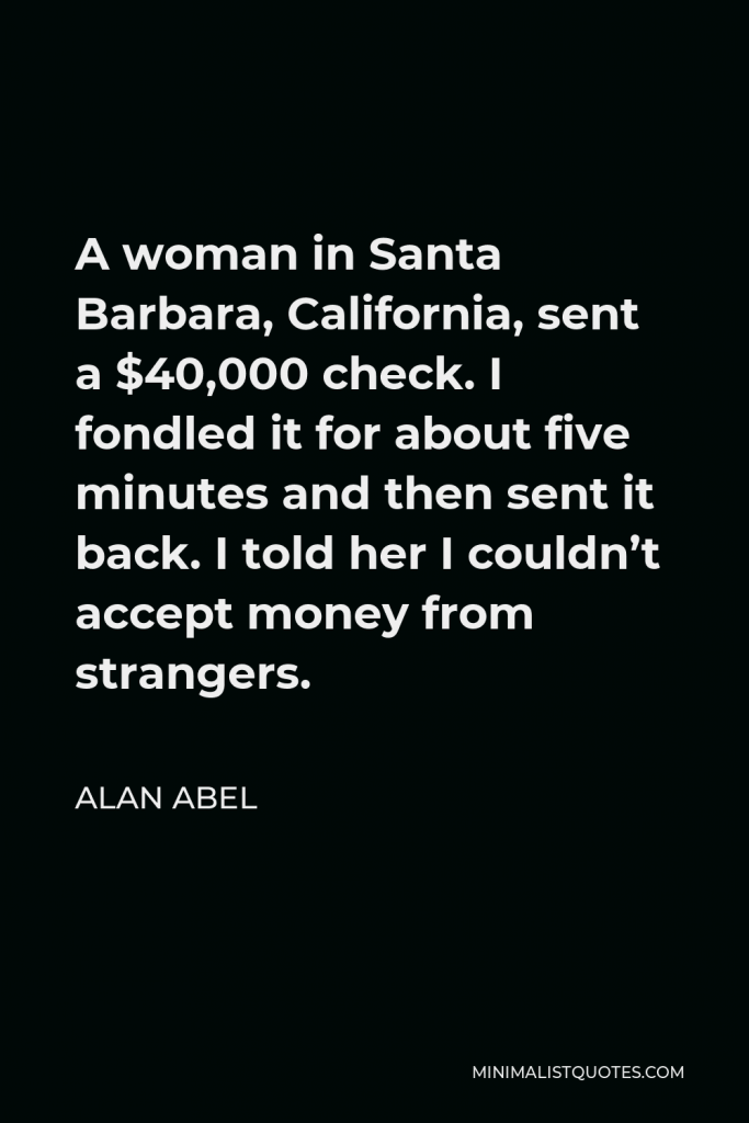 Alan Abel Quote - A woman in Santa Barbara, California, sent a $40,000 check. I fondled it for about five minutes and then sent it back. I told her I couldn’t accept money from strangers.