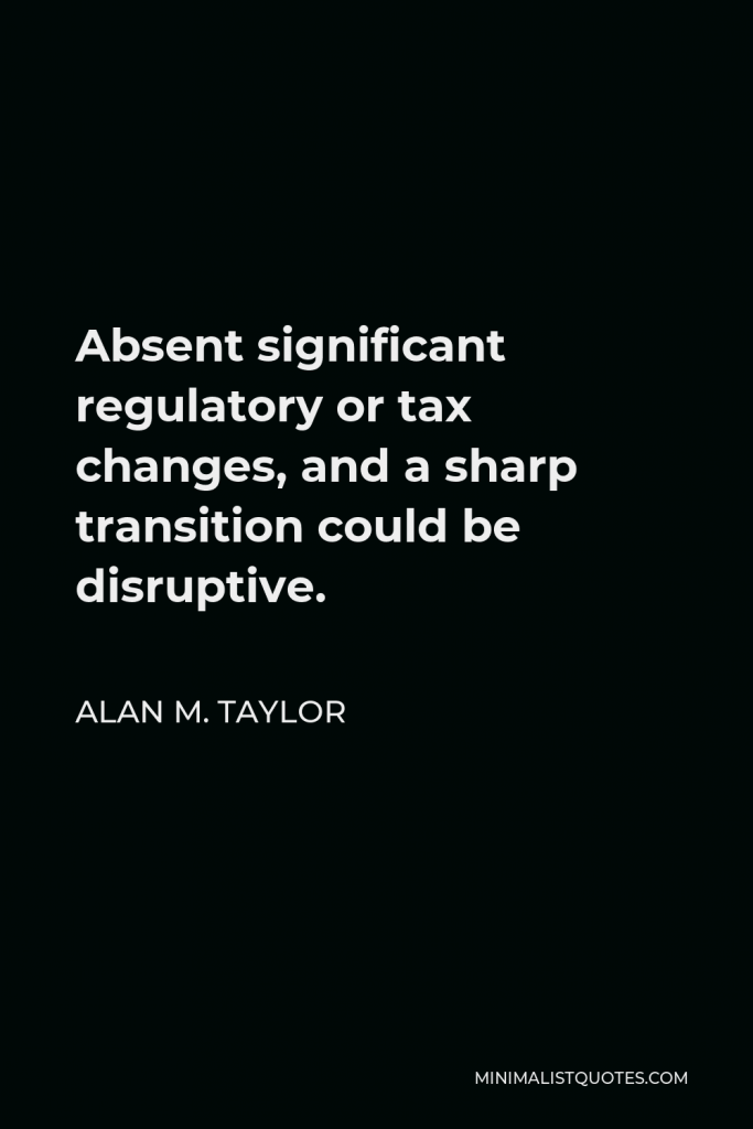 Alan M. Taylor Quote - Absent significant regulatory or tax changes, and a sharp transition could be disruptive.