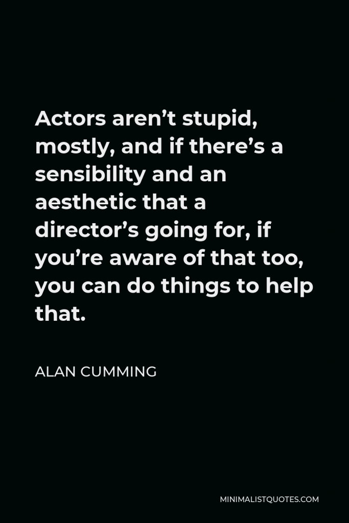 Alan Cumming Quote - Actors aren’t stupid, mostly, and if there’s a sensibility and an aesthetic that a director’s going for, if you’re aware of that too, you can do things to help that.