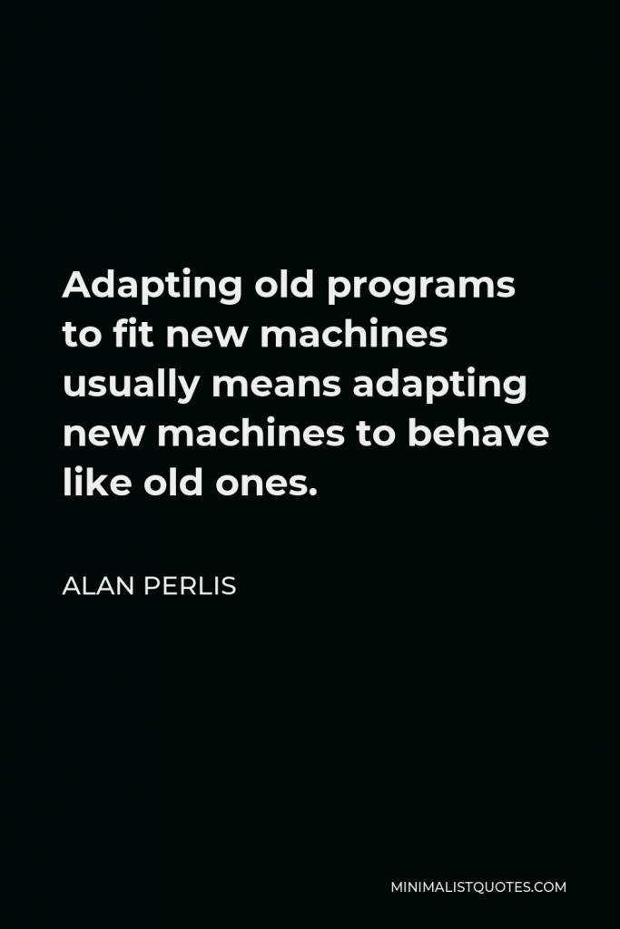 Alan Perlis Quote - Adapting old programs to fit new machines usually means adapting new machines to behave like old ones.