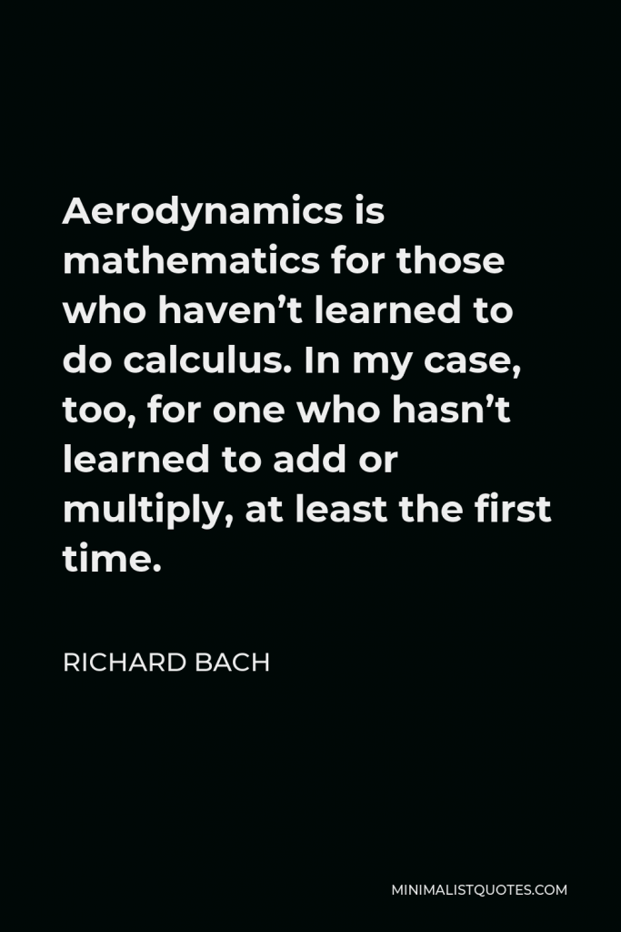 Richard Bach Quote - Aerodynamics is mathematics for those who haven’t learned to do calculus. In my case, too, for one who hasn’t learned to add or multiply, at least the first time.