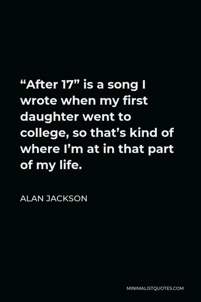 Alan Jackson Quote - “After 17” is a song I wrote when my first daughter went to college, so that’s kind of where I’m at in that part of my life.