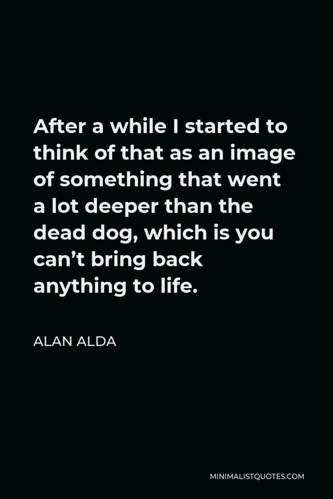 Alan Alda Quote - After a while I started to think of that as an image of something that went a lot deeper than the dead dog, which is you can’t bring back anything to life.