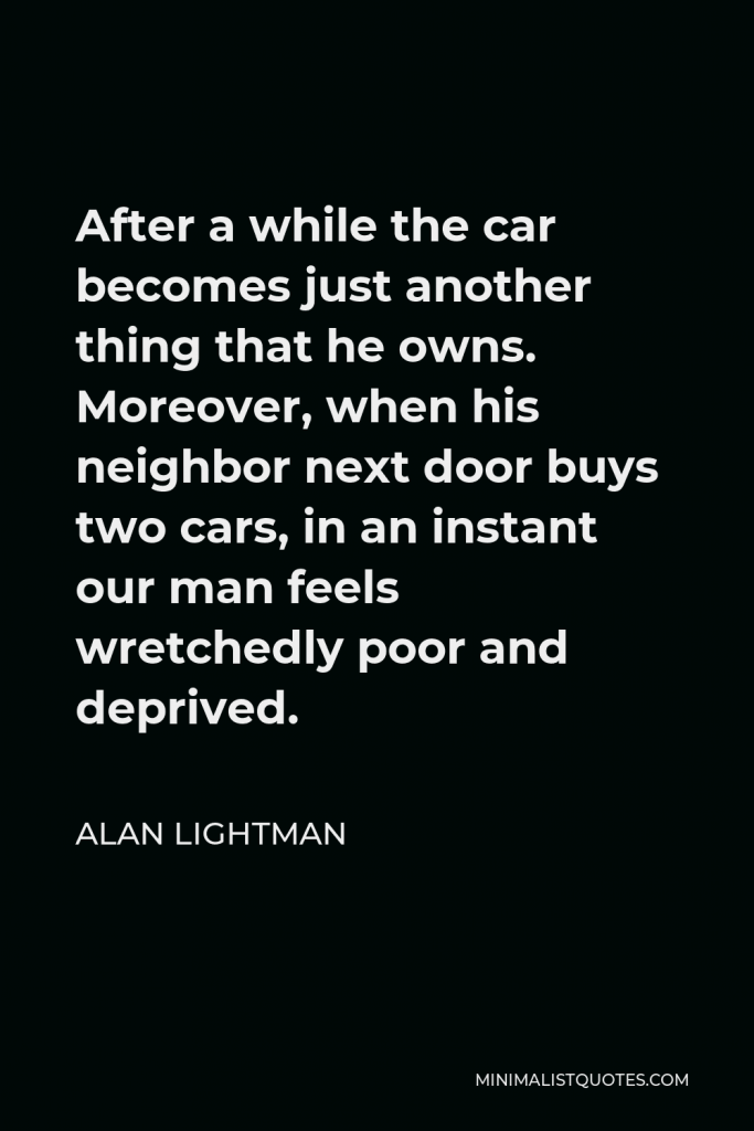 Alan Lightman Quote - After a while the car becomes just another thing that he owns. Moreover, when his neighbor next door buys two cars, in an instant our man feels wretchedly poor and deprived.
