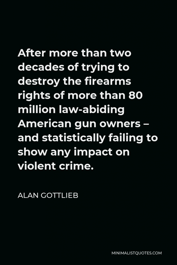 Alan Gottlieb Quote - After more than two decades of trying to destroy the firearms rights of more than 80 million law-abiding American gun owners – and statistically failing to show any impact on violent crime.