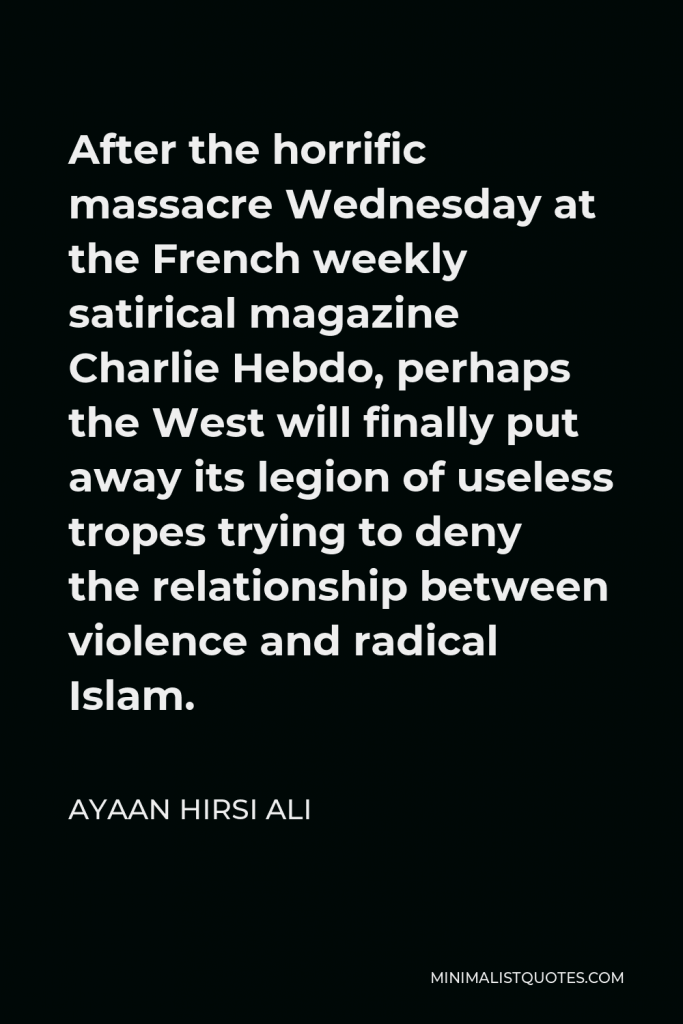 Ayaan Hirsi Ali Quote - After the horrific massacre Wednesday at the French weekly satirical magazine Charlie Hebdo, perhaps the West will finally put away its legion of useless tropes trying to deny the relationship between violence and radical Islam.