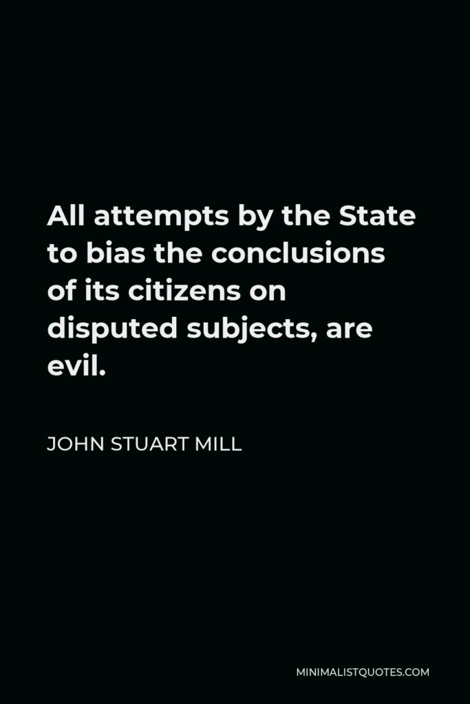 John Stuart Mill Quote - All attempts by the State to bias the conclusions of its citizens on disputed subjects, are evil.