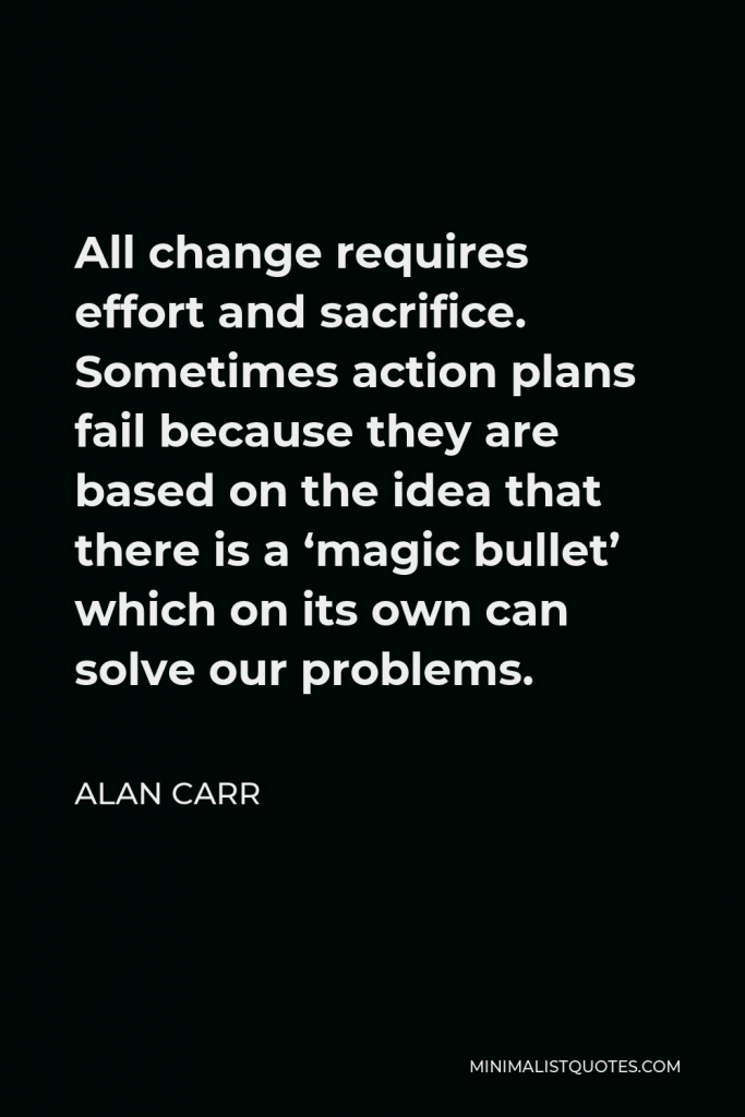 Alan Carr Quote - All change requires effort and sacrifice. Sometimes action plans fail because they are based on the idea that there is a ‘magic bullet’ which on its own can solve our problems.