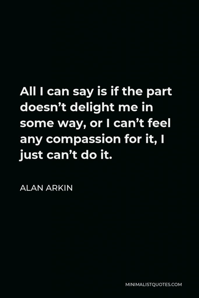 Alan Arkin Quote - All I can say is if the part doesn’t delight me in some way, or I can’t feel any compassion for it, I just can’t do it.