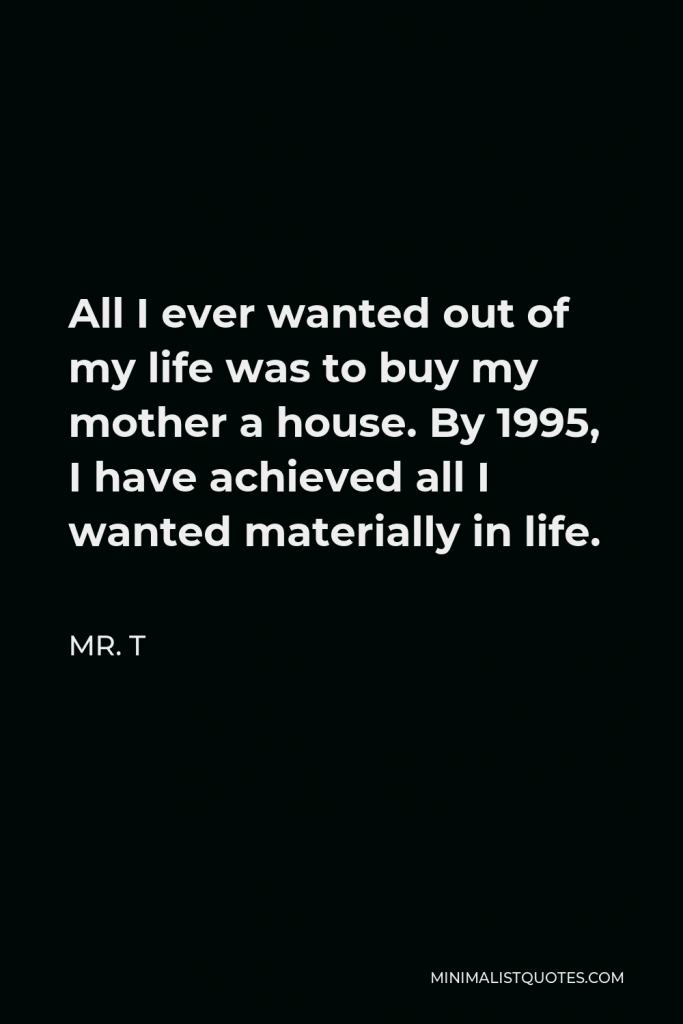 Mr. T Quote - All I ever wanted out of my life was to buy my mother a house. By 1995, I have achieved all I wanted materially in life.