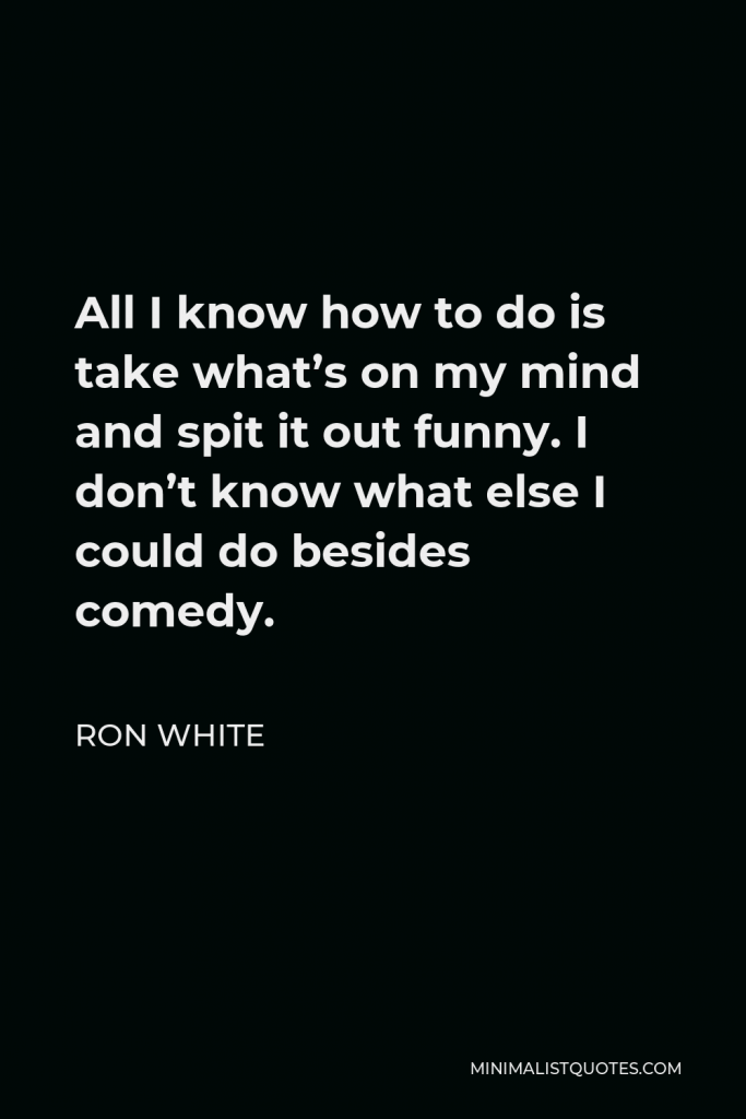 Ron White Quote - All I know how to do is take what’s on my mind and spit it out funny. I don’t know what else I could do besides comedy.