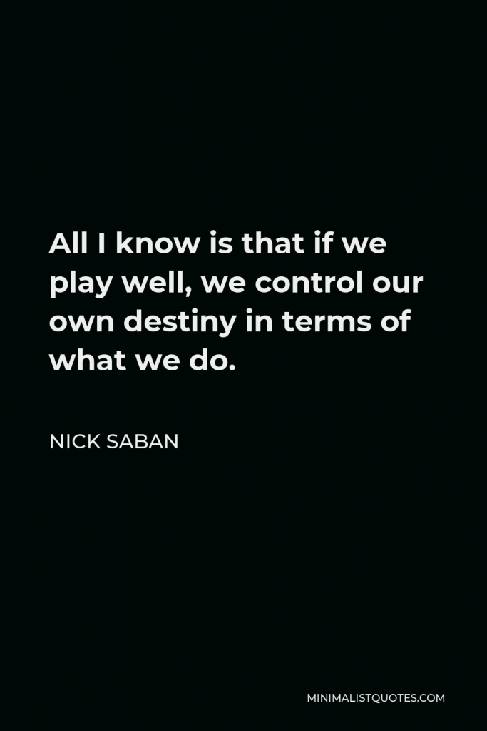 Nick Saban Quote - All I know is that if we play well, we control our own destiny in terms of what we do.