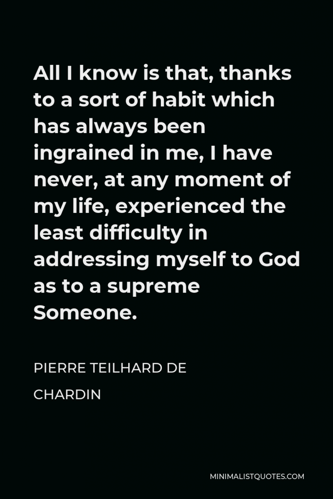 Pierre Teilhard de Chardin Quote - All I know is that, thanks to a sort of habit which has always been ingrained in me, I have never, at any moment of my life, experienced the least difficulty in addressing myself to God as to a supreme Someone.