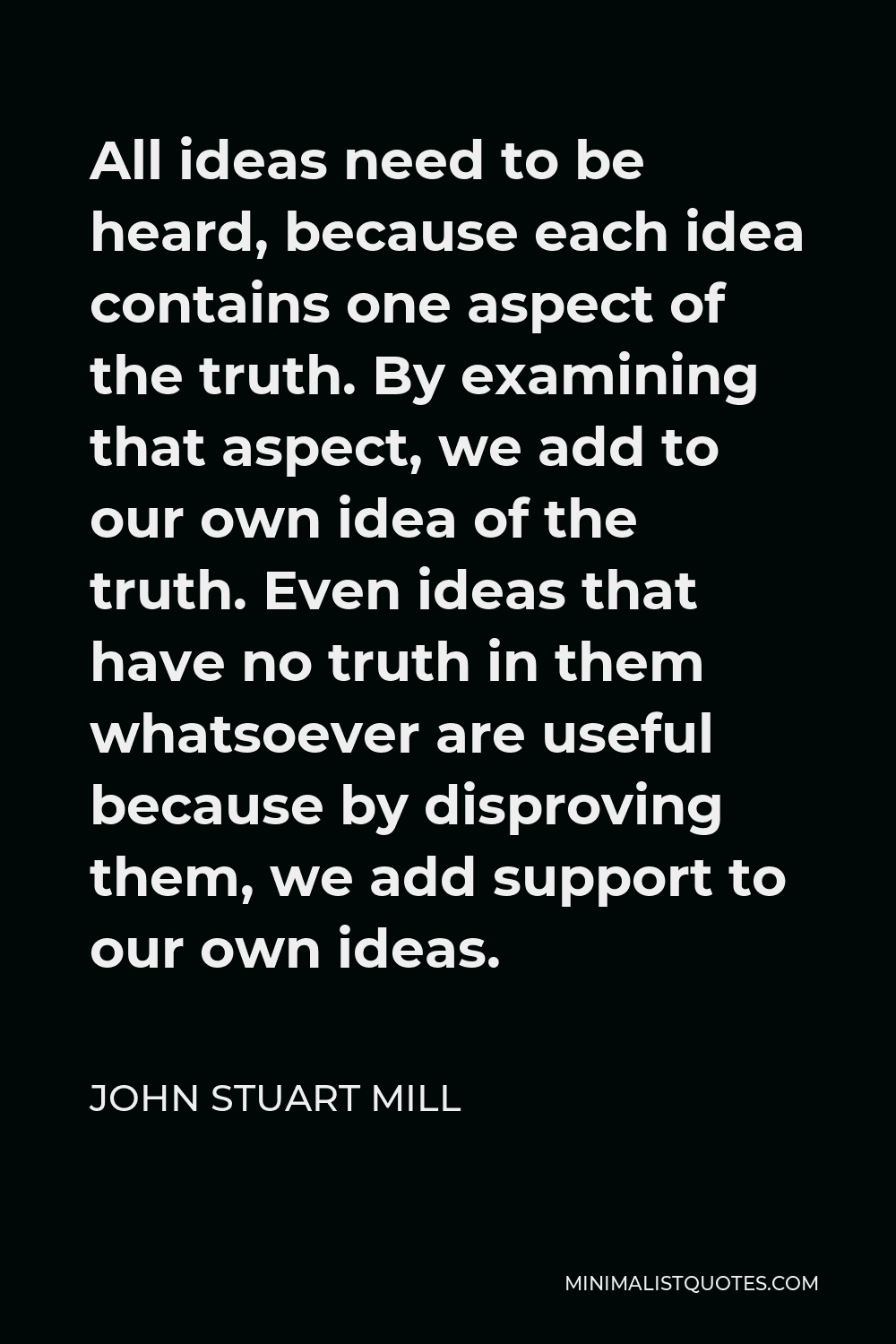 John Stuart Mill Quote - All ideas need to be heard, because each idea contains one aspect of the truth. By examining that aspect, we add to our own idea of the truth. Even ideas that have no truth in them whatsoever are useful because by disproving them, we add support to our own ideas.