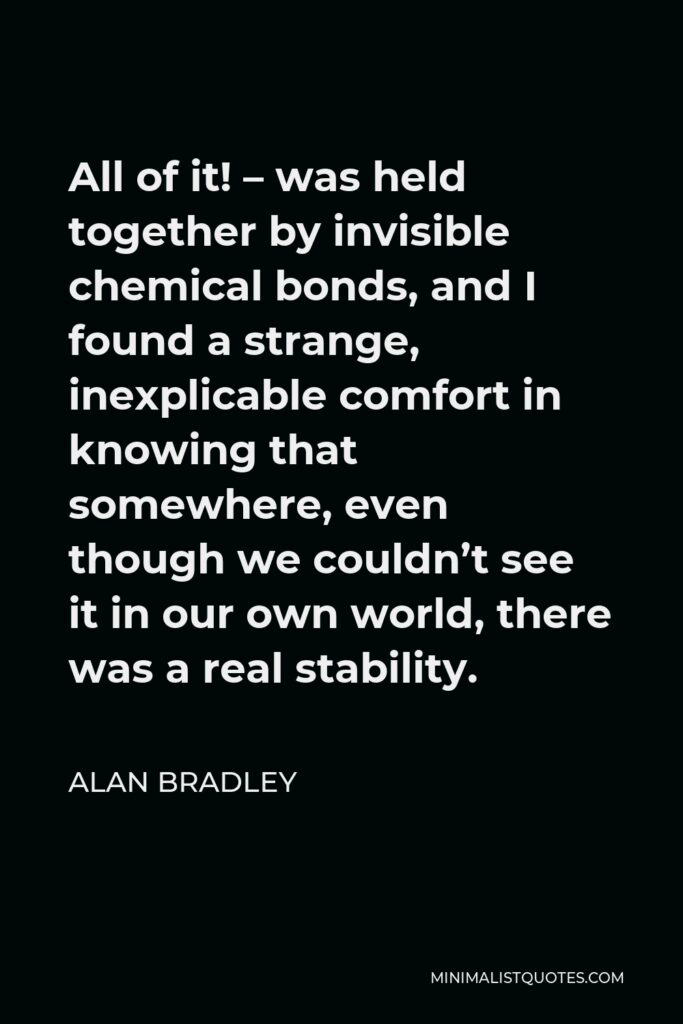 Alan Bradley Quote - All of it! – was held together by invisible chemical bonds, and I found a strange, inexplicable comfort in knowing that somewhere, even though we couldn’t see it in our own world, there was a real stability.
