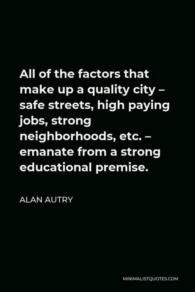 Alan Autry Quote - All of the factors that make up a quality city – safe streets, high paying jobs, strong neighborhoods, etc. – emanate from a strong educational premise.