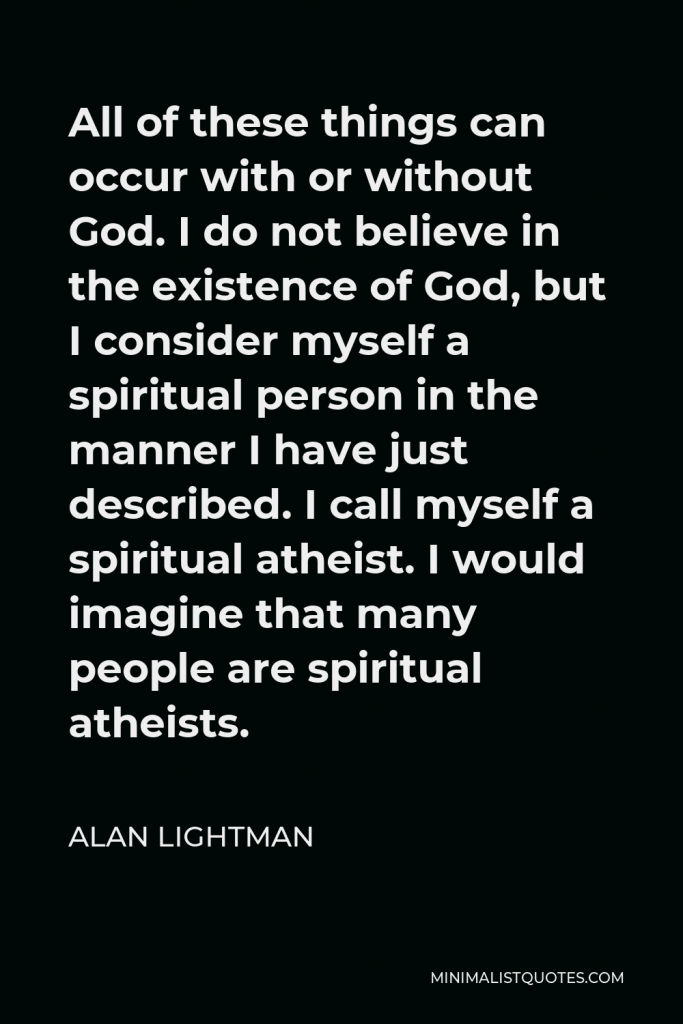 Alan Lightman Quote - All of these things can occur with or without God. I do not believe in the existence of God, but I consider myself a spiritual person in the manner I have just described. I call myself a spiritual atheist. I would imagine that many people are spiritual atheists.