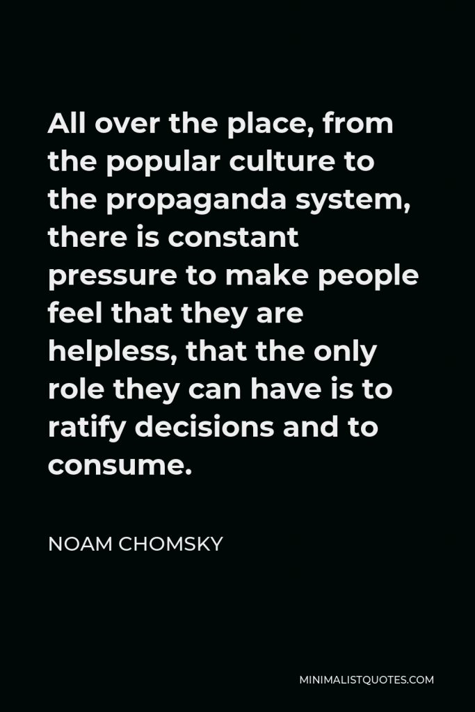 Noam Chomsky Quote - All over the place, from the popular culture to the propaganda system, there is constant pressure to make people feel that they are helpless, that the only role they can have is to ratify decisions and to consume.