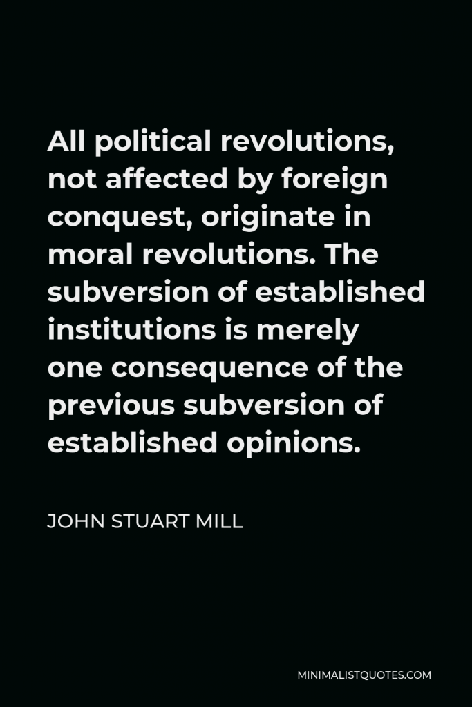 John Stuart Mill Quote - All political revolutions, not affected by foreign conquest, originate in moral revolutions. The subversion of established institutions is merely one consequence of the previous subversion of established opinions.