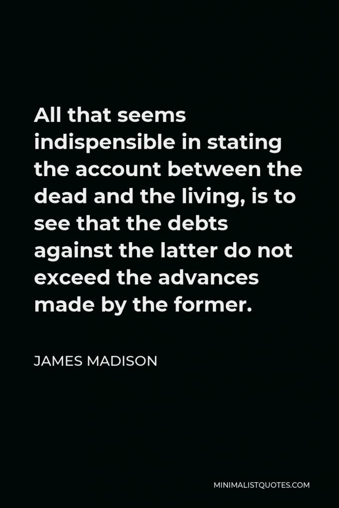 James Madison Quote - All that seems indispensible in stating the account between the dead and the living, is to see that the debts against the latter do not exceed the advances made by the former.
