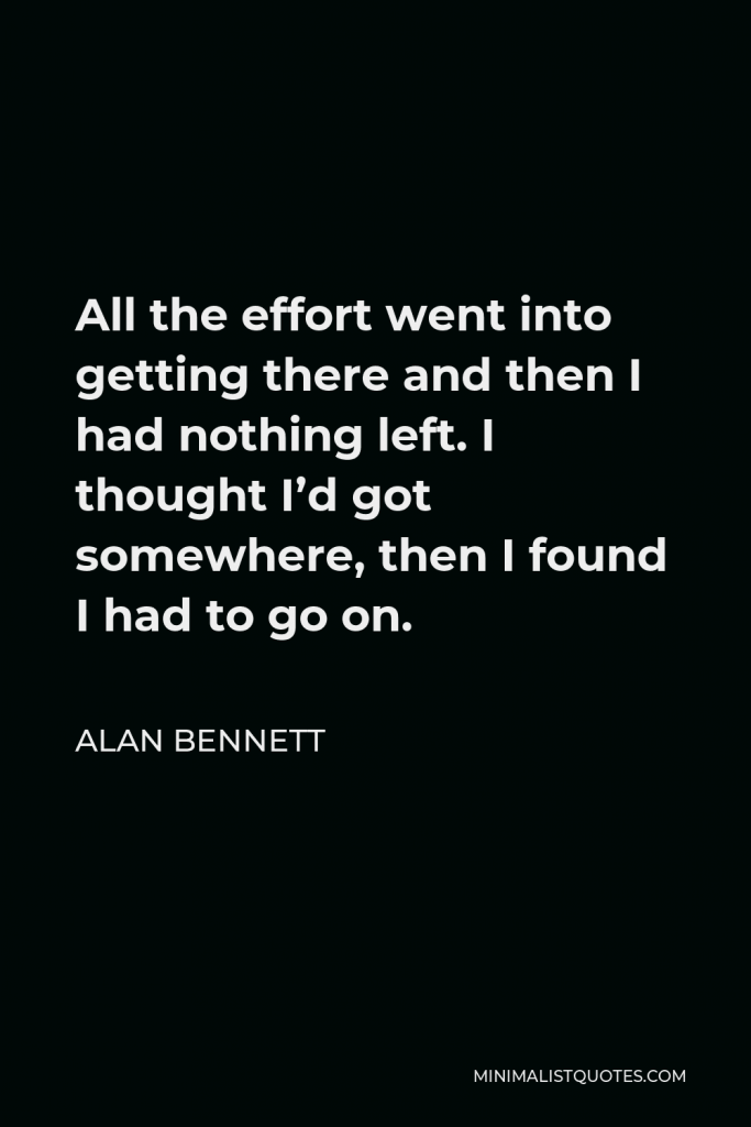 Alan Bennett Quote - All the effort went into getting there and then I had nothing left. I thought I’d got somewhere, then I found I had to go on.