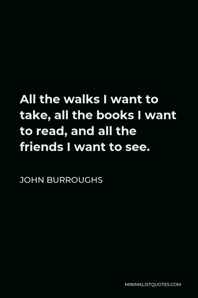 John Burroughs Quote - All the walks I want to take, all the books I want to read, and all the friends I want to see.