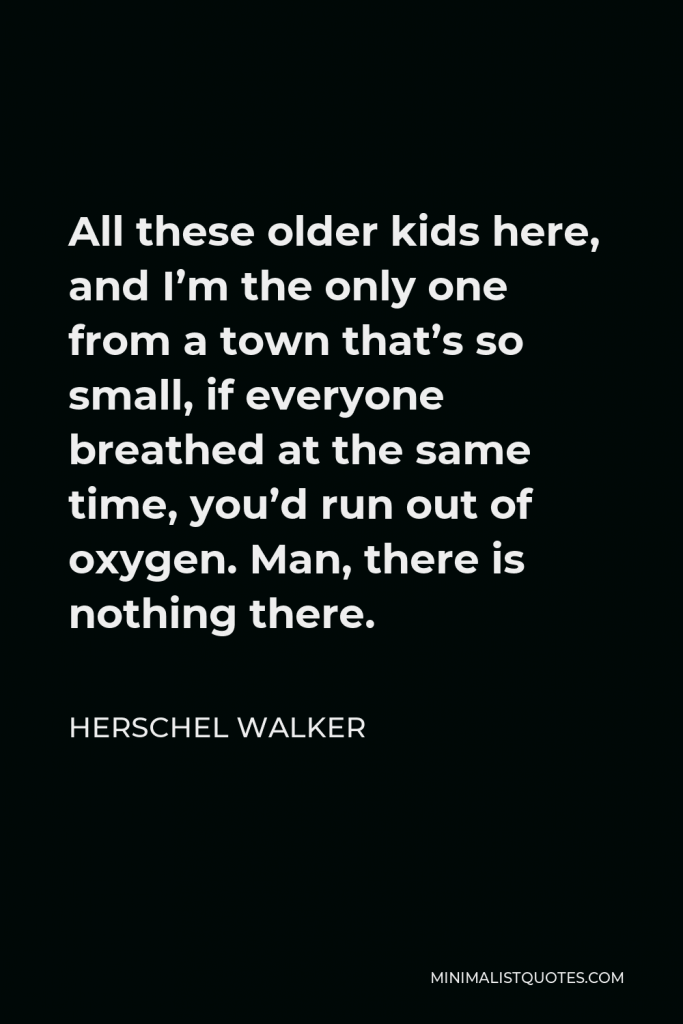Herschel Walker Quote - All these older kids here, and I’m the only one from a town that’s so small, if everyone breathed at the same time, you’d run out of oxygen. Man, there is nothing there.