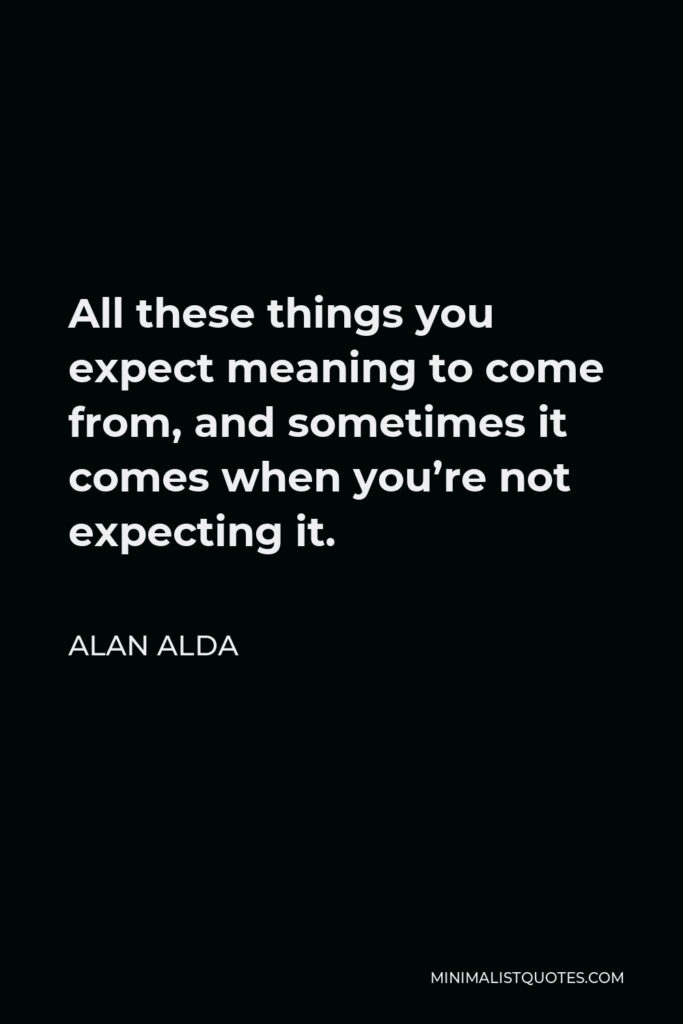 Alan Alda Quote - All these things you expect meaning to come from, and sometimes it comes when you’re not expecting it.