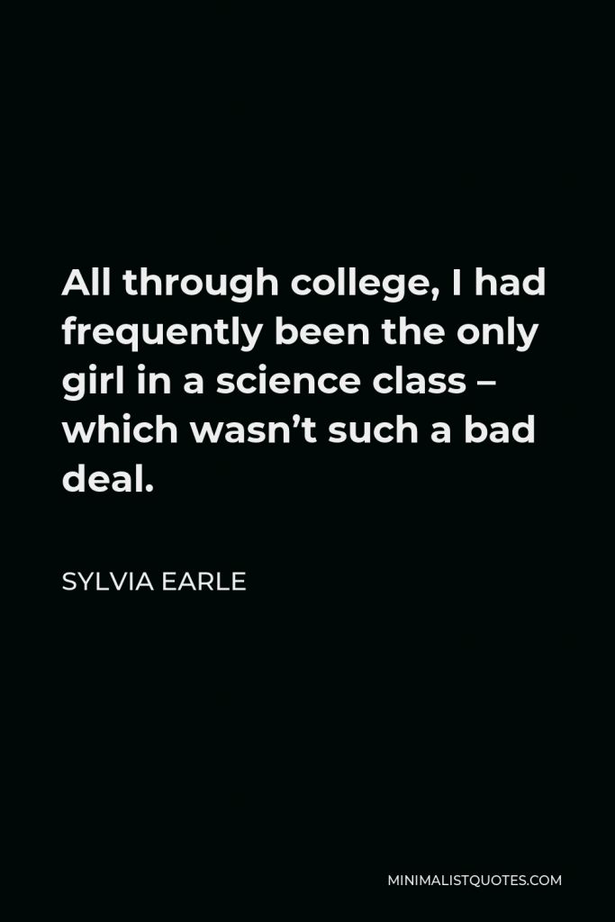 Sylvia Earle Quote - All through college, I had frequently been the only girl in a science class – which wasn’t such a bad deal.