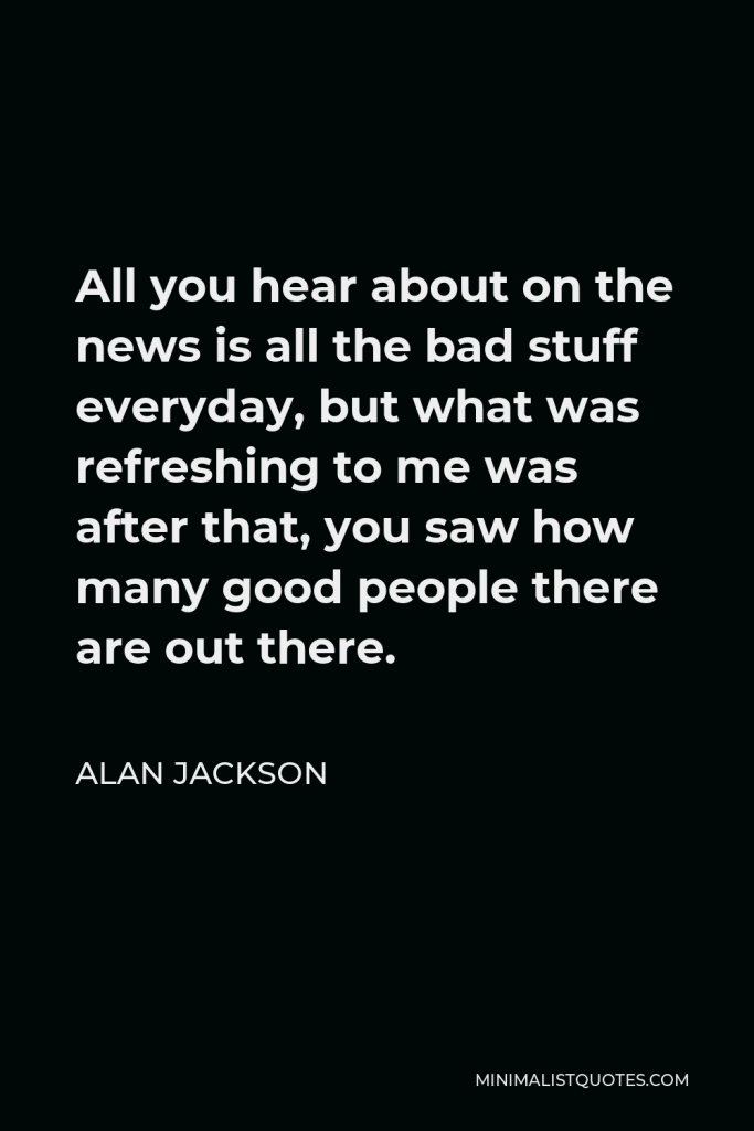 Alan Jackson Quote - All you hear about on the news is all the bad stuff everyday, but what was refreshing to me was after that, you saw how many good people there are out there.