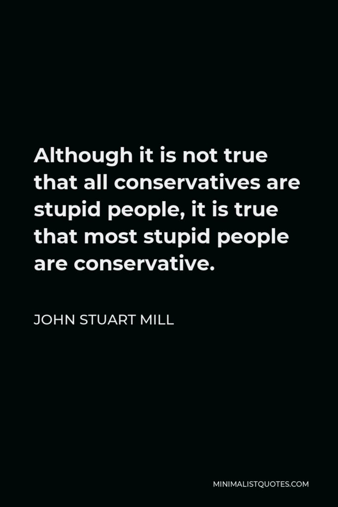 John Stuart Mill Quote - Although it is not true that all conservatives are stupid people, it is true that most stupid people are conservative.