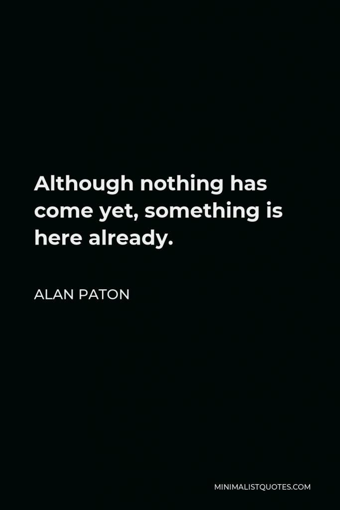 Alan Paton Quote - Although nothing has come yet, something is here already.