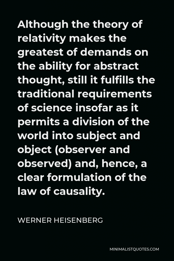 Werner Heisenberg Quote - Although the theory of relativity makes the greatest of demands on the ability for abstract thought, still it fulfills the traditional requirements of science insofar as it permits a division of the world into subject and object (observer and observed) and, hence, a clear formulation of the law of causality.