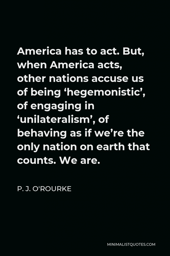 P. J. O'Rourke Quote - America has to act. But, when America acts, other nations accuse us of being ‘hegemonistic’, of engaging in ‘unilateralism’, of behaving as if we’re the only nation on earth that counts. We are.