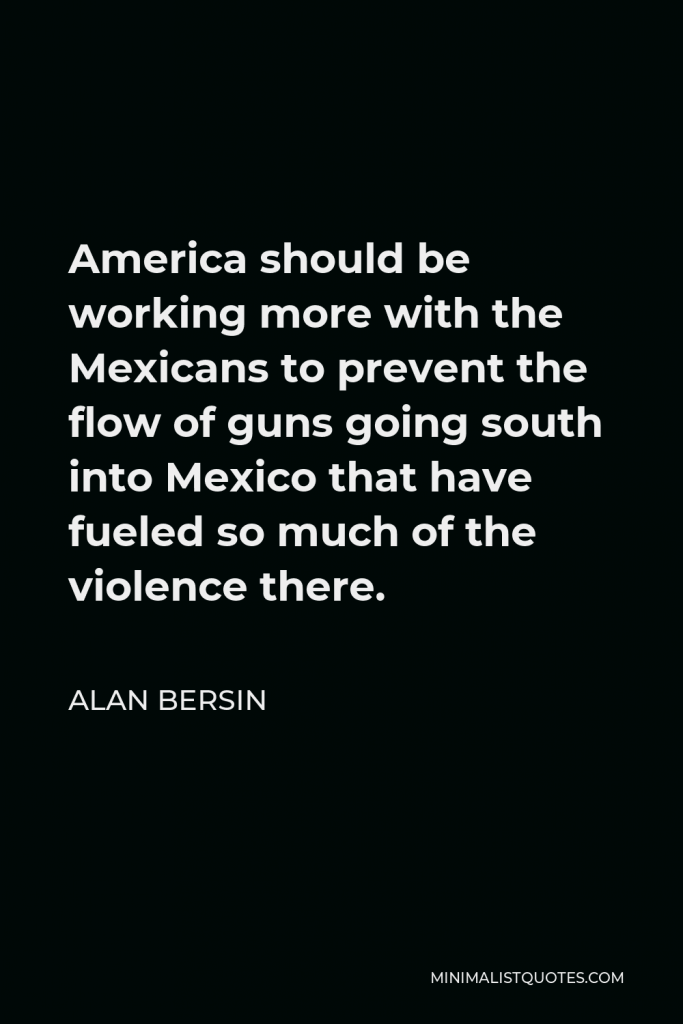 Alan Bersin Quote - America should be working more with the Mexicans to prevent the flow of guns going south into Mexico that have fueled so much of the violence there.