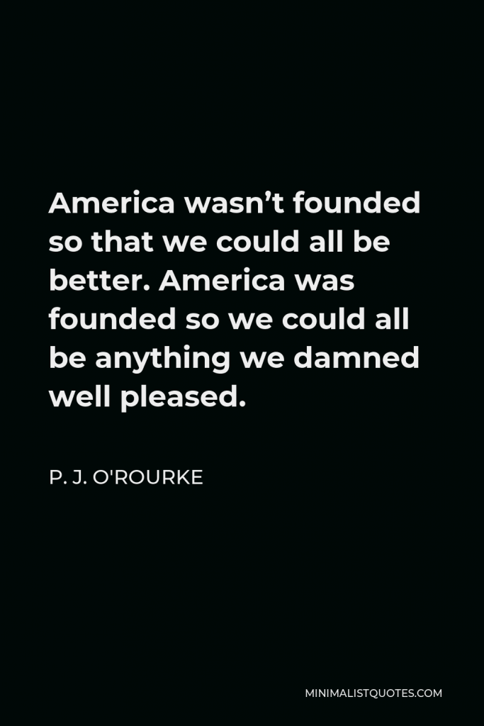 P. J. O'Rourke Quote - America wasn’t founded so that we could all be better. America was founded so we could all be anything we damned well pleased.