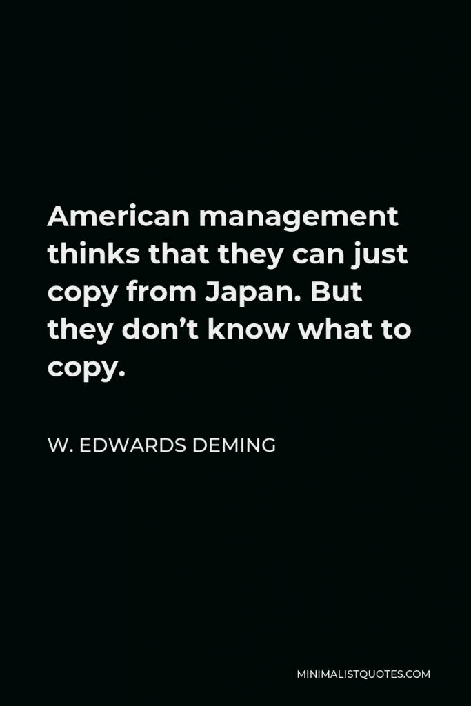W. Edwards Deming Quote - American management thinks that they can just copy from Japan. But they don’t know what to copy.