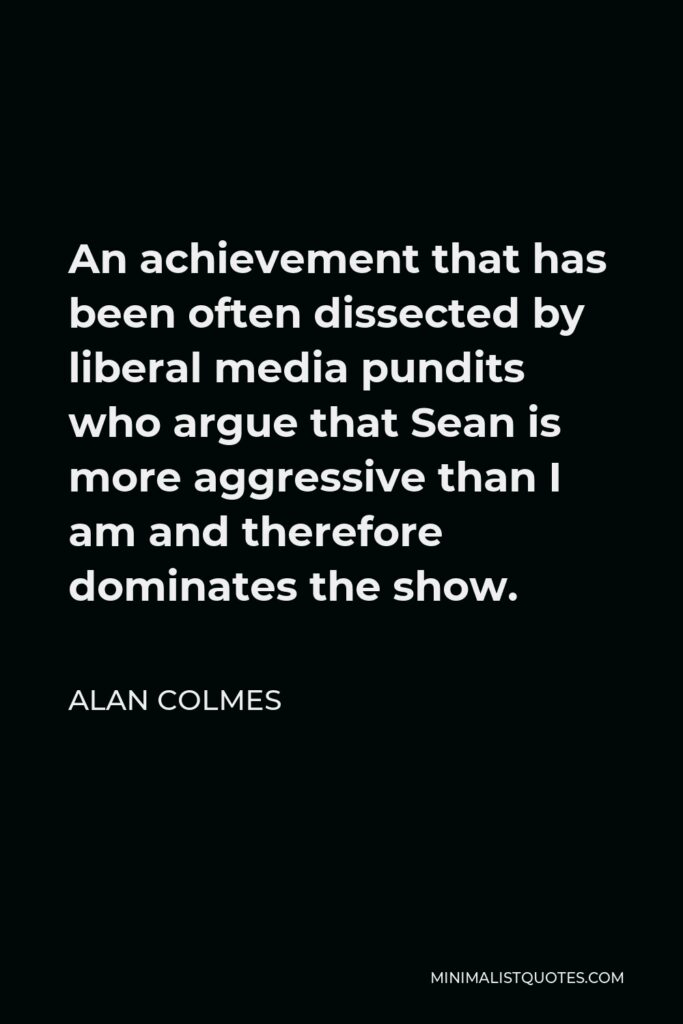 Alan Colmes Quote - An achievement that has been often dissected by liberal media pundits who argue that Sean is more aggressive than I am and therefore dominates the show.
