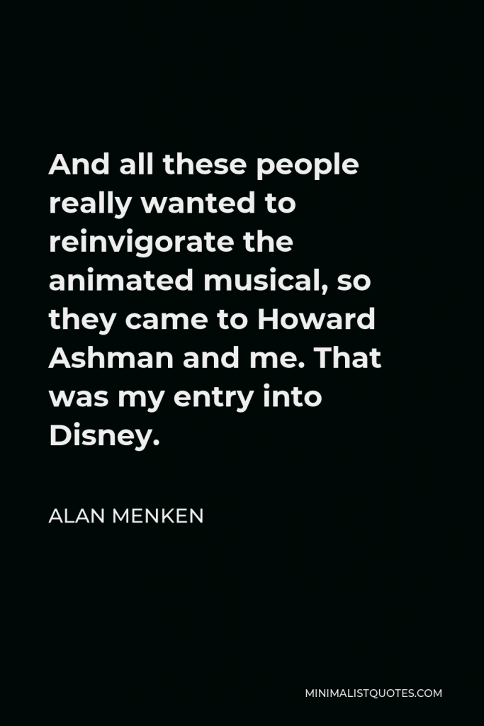 Alan Menken Quote - And all these people really wanted to reinvigorate the animated musical, so they came to Howard Ashman and me. That was my entry into Disney.
