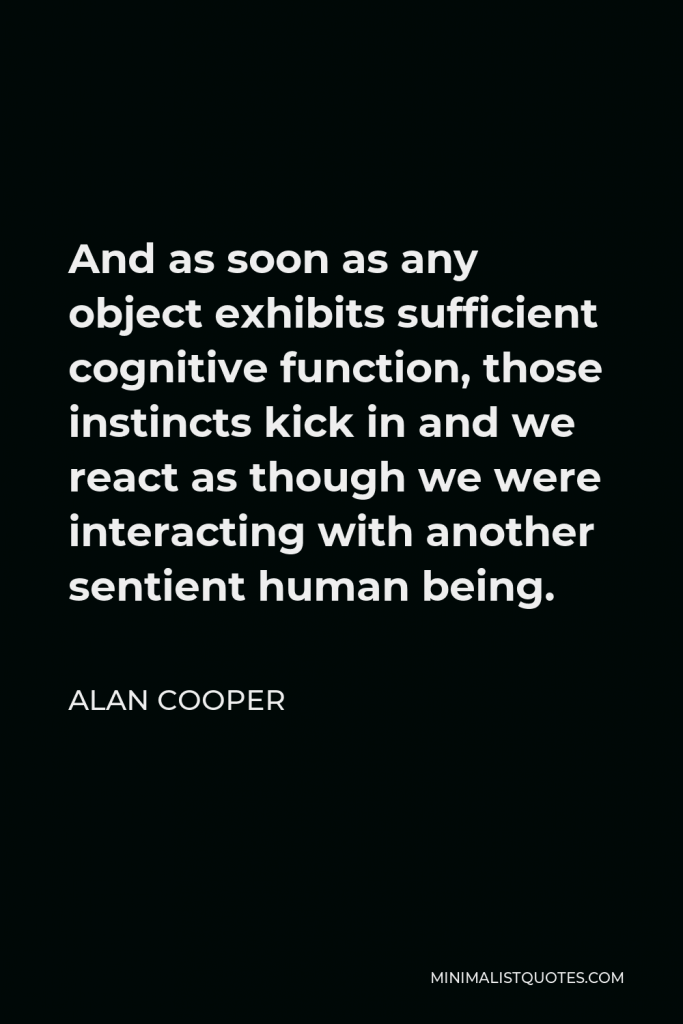 Alan Cooper Quote - And as soon as any object exhibits sufficient cognitive function, those instincts kick in and we react as though we were interacting with another sentient human being.