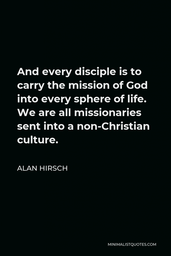 Alan Hirsch Quote - And every disciple is to carry the mission of God into every sphere of life. We are all missionaries sent into a non-Christian culture.