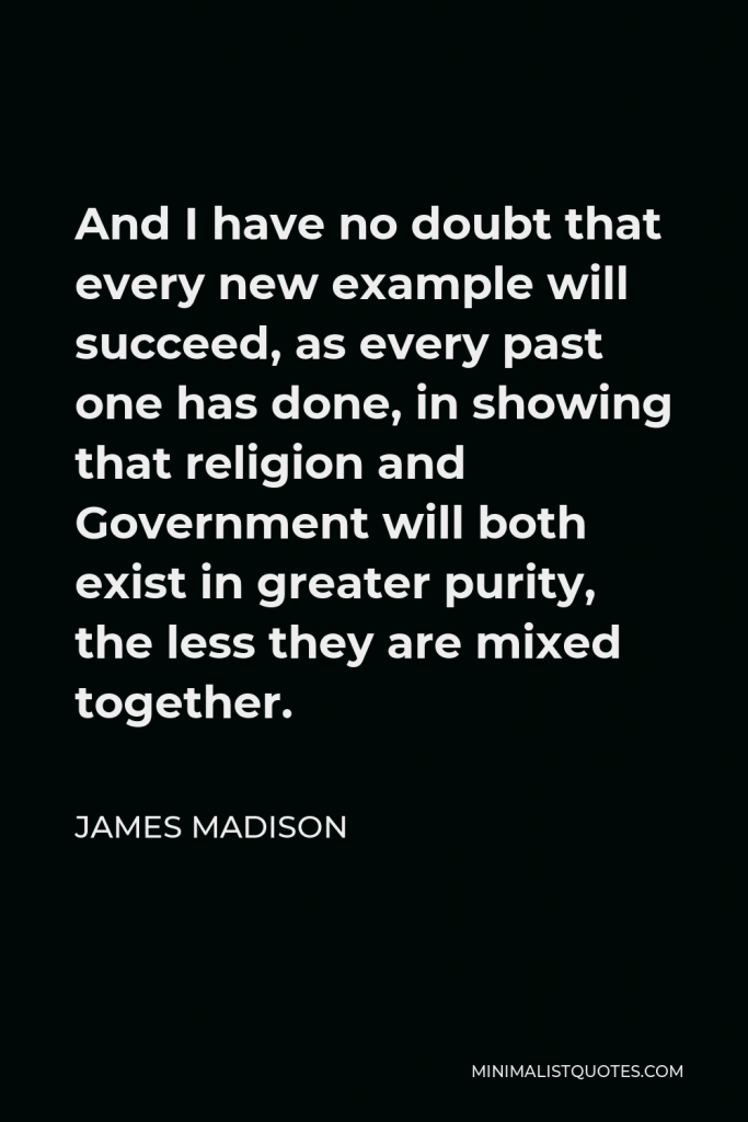 James Madison Quote - And I have no doubt that every new example will succeed, as every past one has done, in showing that religion and Government will both exist in greater purity, the less they are mixed together.