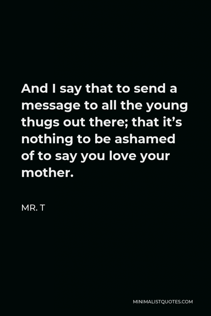 Mr. T Quote - And I say that to send a message to all the young thugs out there; that it’s nothing to be ashamed of to say you love your mother.